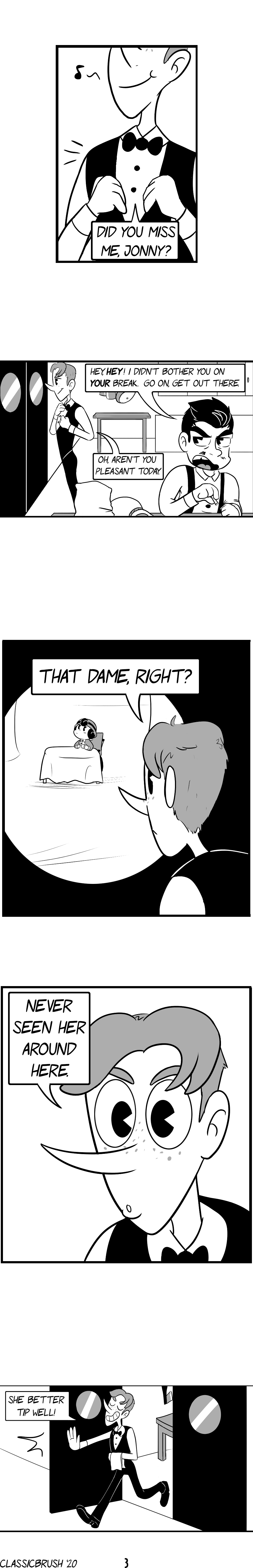 Panel 1: In the kitchen, Harrison puts on his bow and jacket. â€œDid you miss me, Jonny?â€ Panel 2: The black haired man, Jonny, snaps back. â€œHey, HEY! I didnâ€™t bother you on YOUR break. Go on, get out there.â€ Harrison fixes his uniform, remarking â€œOh, arenâ€™t you pleasant today.â€ Panel 3: Harrison looks through the window of the swinging door separating the dining room from the kitchen, seeing the young woman alone at a table. â€œThat dame, right?â€ Panel 4: Harrison looks on, curious. â€œNever seen her around here.â€ Panel 5: Harrison proceeds out the door with an impish grin. â€œShe better tip well!â€