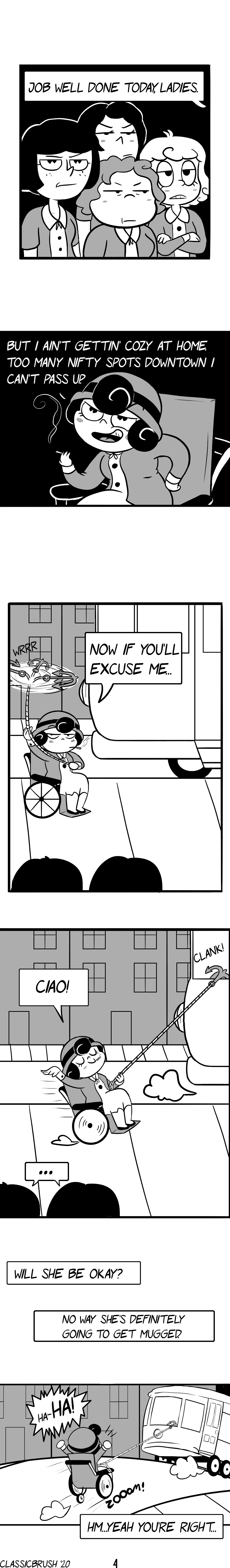 Panel 1: End of workday, four tired and unimpressed co-workers look over to Audrey as she states "Job well done today, ladies." Panel 2: Audrey smirks, leaning forward with a cigarette in hand. "But I ain't gettin' cozy at home. Too many nifty spots downtown I can't pass up." Panel 3: Audrey twirls a grappling hook on a rope as she is positioned behind a soon-departing bus. "Now if you'll excuse me." Panel 3: The grappling hook catches the back of the bus as it departs as Audrey is pulled along in her wheelchair. She waves with a "Ciao!" as her co-workers look on. Panel 4: Shot of Audrey being pulled along by the bus with a triumphant "Ha-HA!" Her co-workers remark "Will she be okay?" "No way. She's definitely going to get mugged." "Hm... yeah, you're right." Comic