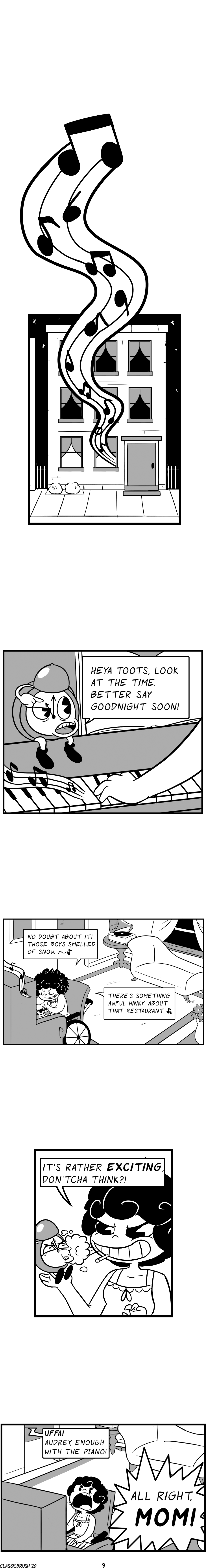 Panel 1: Cut to later in the night at a row house. A string of music notes emit from the first floor window. Panel 2: The alarm clock from the morning sits on the ledge of a piano, pointing to the time at roughly 11pm. â€œHeya toots, look at the time. Better say goodnight soon!â€ Panel 3: Audrey is playing a piano in her living room while smoking a cigarette. â€œNo doubt about it! Those boys smelled of snow.~â€ â€œThereâ€™s something awful hinky about that restaurant.~â€ Panel 4: Audrey holds the alarm clock in the palm of her har with a mischievous grin, blowing smoke in the clockâ€™s face. â€œItâ€™s rather EXCITING, donâ€™tcha think?!â€ Panel 5: A voice from another room calls out. â€œUffa! Audrey, enough with the piano!â€ Audrey yells back, frustrated. â€œAll right, MOM!â€