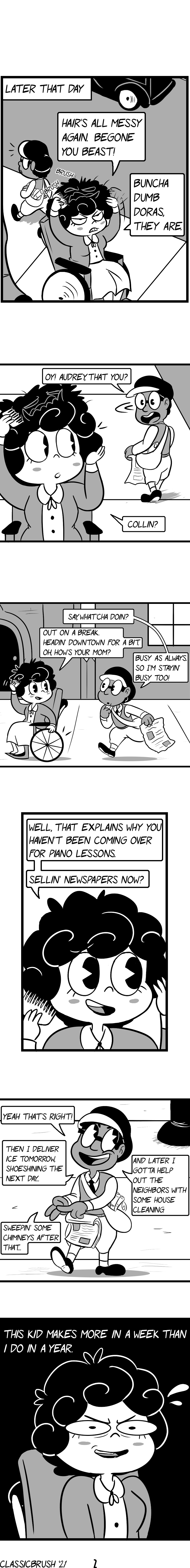 Panel 1: Later that day; Audrey is fixing her hair outside, visibly miffed. Her messy hair shows its beastly face again. â€œHairâ€™s all messy again. Begone you beast!â€ A young boy walks by, noticing her. Panel 2: The young boy turns around, recognizing Audrey. â€œOy! Audrey, that you?â€ Audrey looks back, still combing her hair. â€œCollin?â€ Panel 3: The young boy (Collin) walks over. Collin wears a large pair of glasses, carrying one of several newspapers on hand. â€œSay, whatâ€™cha doin?â€ Audrey responds â€œOut on a break. Headinâ€™ downtown for a bit. Oh, howâ€™s your mom?â€ Collin responds â€œBusy as always. So Iâ€™m stayinâ€™ busy too!â€ Panel 4: Audreyâ€™s responds, her hair now properly shaped again. â€œWell, that explains why you havenâ€™t been coming over for piano lessons. Sellinâ€™ newspapers now?â€ Panel 5: Collin happily responds, counting his fingers as he explains his many jobs. â€œYeah thatâ€™s right! Then I deliver ice tomorrow, shoeshining the next dayâ€¦ Sweepinâ€™ some chimneys after thatâ€¦ And later I gotta help out the neighbors with some house cleaning.â€ Panel 6: Audrey has a look of disbelief, thinking to herself â€œThis kid makes more in a week than I do in a year.â€