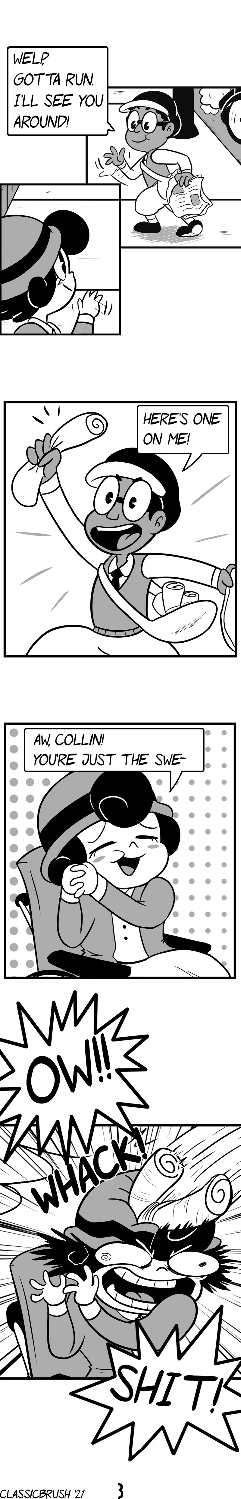 Panel 1: Audrey and Collin part ways, waving goodbye. Collin states â€œWelp, gotta run. Iâ€™ll see you around!â€ Panel 2: Collin holds up a wrapped newspaper. â€œHereâ€™s one on me!â€ Panel 3: Audrey is appreciative, smiling and commenting â€œAw, Collin! Youâ€™re just the swe-â€œ Panel 4: She is promptly interrupted by the newspaper hitting her on the head, exclaiming â€œOW!!!â€ â€œSHIT!â€