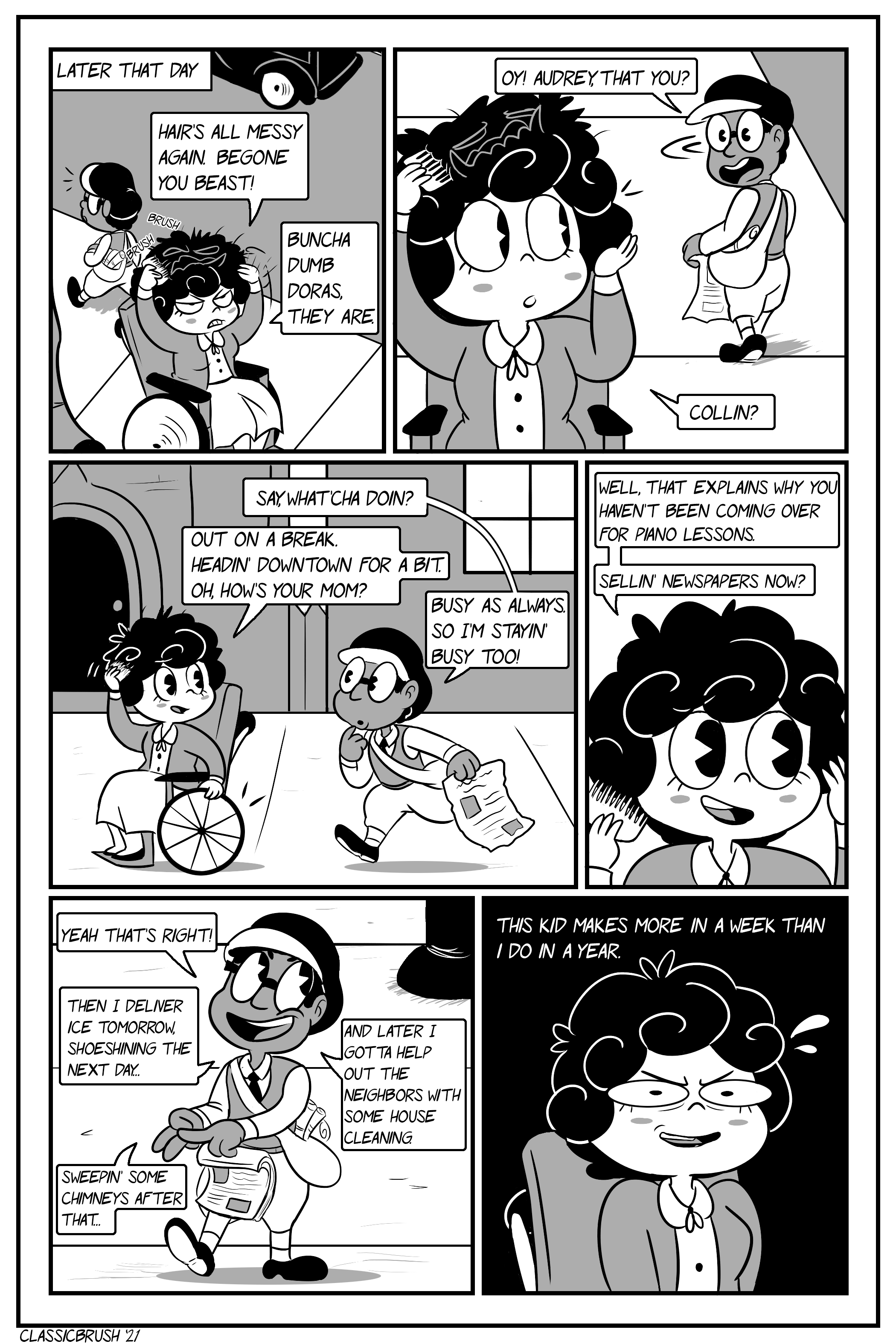 Panel 1: Later that day; Audrey is fixing her hair outside, visibly miffed. Her messy hair shows its beastly face again. â€œHairâ€™s all messy again. Begone you beast!â€ A young boy walks by, noticing her. Panel 2: The young boy turns around, recognizing Audrey. â€œOy! Audrey, that you?â€ Audrey looks back, still combing her hair. â€œCollin?â€ Panel 3: The young boy (Collin) walks over. Collin wears a large pair of glasses, carrying one of several newspapers on hand. â€œSay, whatâ€™cha doin?â€ Audrey responds â€œOut on a break. Headinâ€™ downtown for a bit. Oh, howâ€™s your mom?â€ Collin responds â€œBusy as always. So Iâ€™m stayinâ€™ busy too!â€ Panel 4: Audreyâ€™s responds, her hair now properly shaped again. â€œWell, that explains why you havenâ€™t been coming over for piano lessons. Sellinâ€™ newspapers now?â€ Panel 5: Collin happily responds, counting his fingers as he explains his many jobs. â€œYeah thatâ€™s right! Then I deliver ice tomorrow, shoeshining the next dayâ€¦ Sweepinâ€™ some chimneys after thatâ€¦ And later I gotta help out the neighbors with some house cleaning.â€ Panel 6: Audrey has a look of disbelief, thinking to herself â€œThis kid makes more in a week than I do in a year.â€