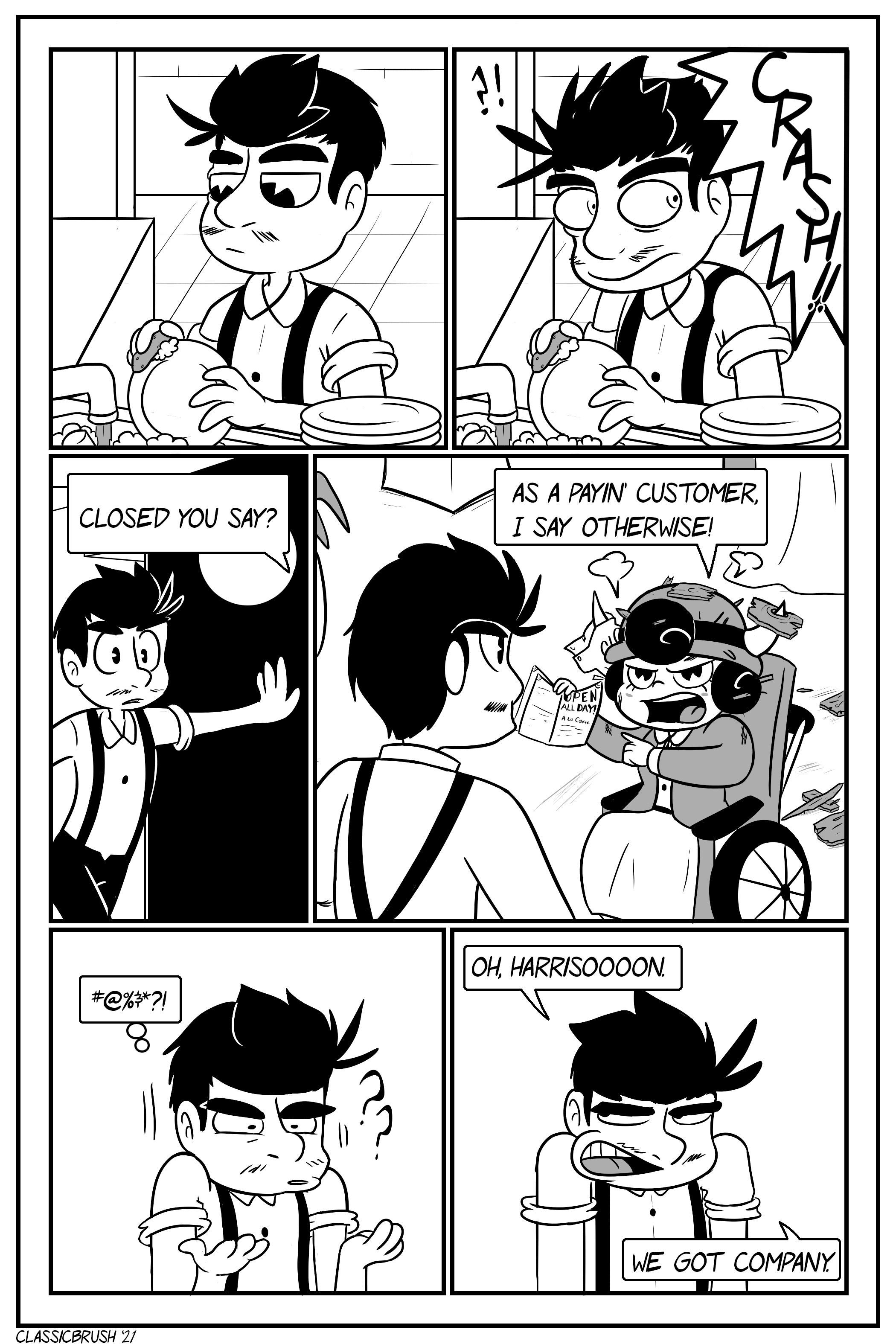 Panel 1: Jonny is seen doing dishes in the kitchen. Panel 2: A large â€œCRASH!â€ is heard, startling Jonny. Panel 3: Jonny swings open the kitchen doors to the dining room while a voice states â€œClosed, you say?â€ Panel 4: Audrey is present, covered in wooden debris, pointing to the â€œOpen All Dayâ€ notice on the menu. â€œAs a payinâ€™ customer, I say otherwise!â€ Panel 5: Jonny is speechless and does not know what to say, utterly confused and thinking â€œ#@%&*?!â€ Panel 6: Grumpy, Jonny calls â€œOh, Harrisoooon.â€ â€œWe got company.â€