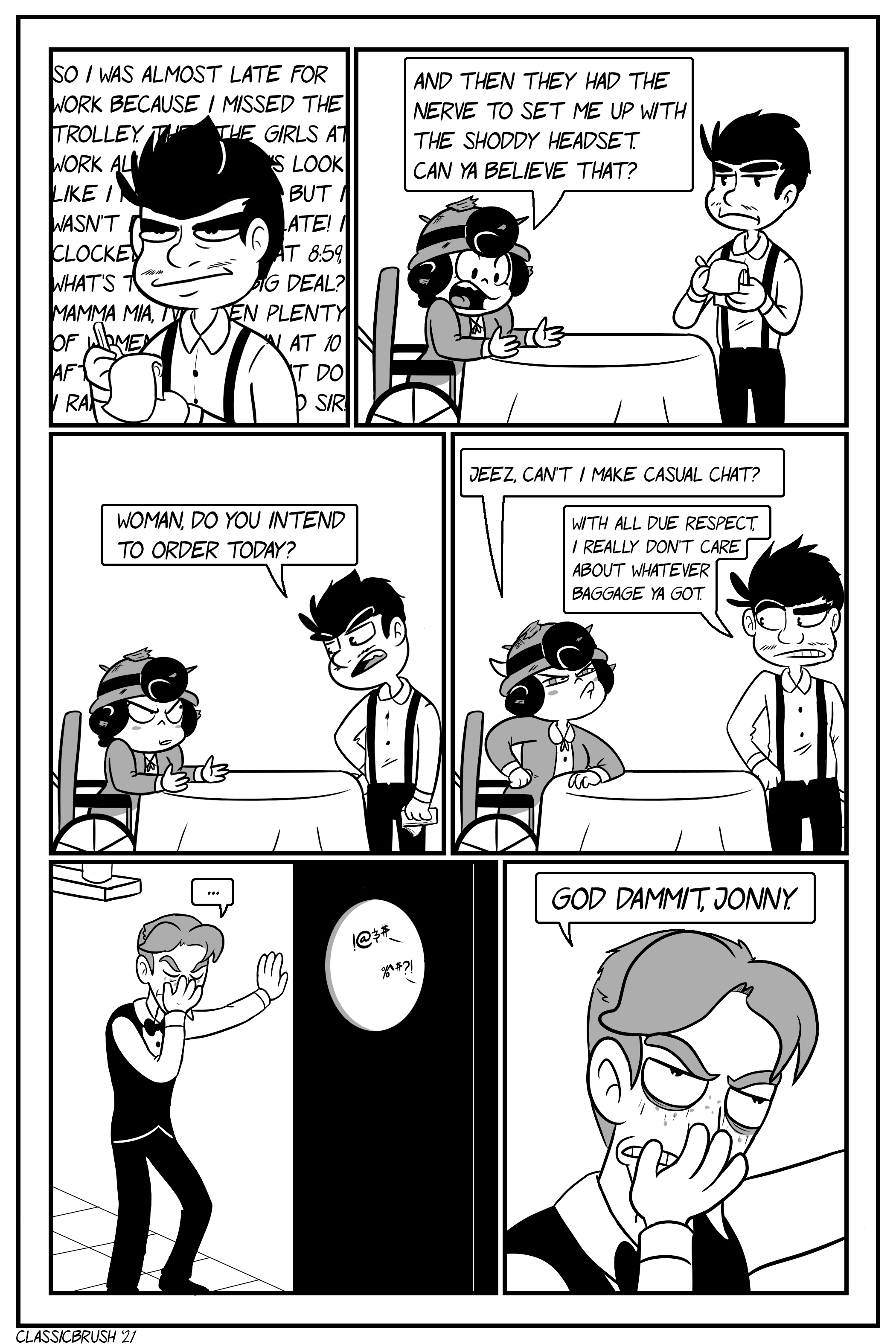 Panel 1: Jonny is standing with notebook in hand, waiting on Audreyâ€™s order. He is visibly displeased as she goes on about her day with her dialogue taking up the space behind him. Panel 2: Audrey, still covered in leftover broken door debris, finishes up as Jonny waits. â€œAnd then they had the nerve to set me up with the shoddy headset. Can ya believe that?â€ Panel 3: Jonny leans toward Audrey, annoyed. â€œWoman, do you intend to order today?â€ Panel 4: Audrey is annoyed at that remark, eyes reddening and ram horn appearing on head. â€œJeez, canâ€™t I make casual chat?â€ Jonny turns away, indifferent. â€œWith all due respect, I really donâ€™t care about whatever baggage ya gotâ€ Panel 5: Cut to Harrison in the kitchen, one hand leaning against the wall, the other hand holding his face in a facepalm as the heated interaction continues in the dining room. â€œâ€¦â€ Panel 6: Harrison looks up from the face palm in frustration, mumbling to himself. â€œGod dammit, Jonny.â€