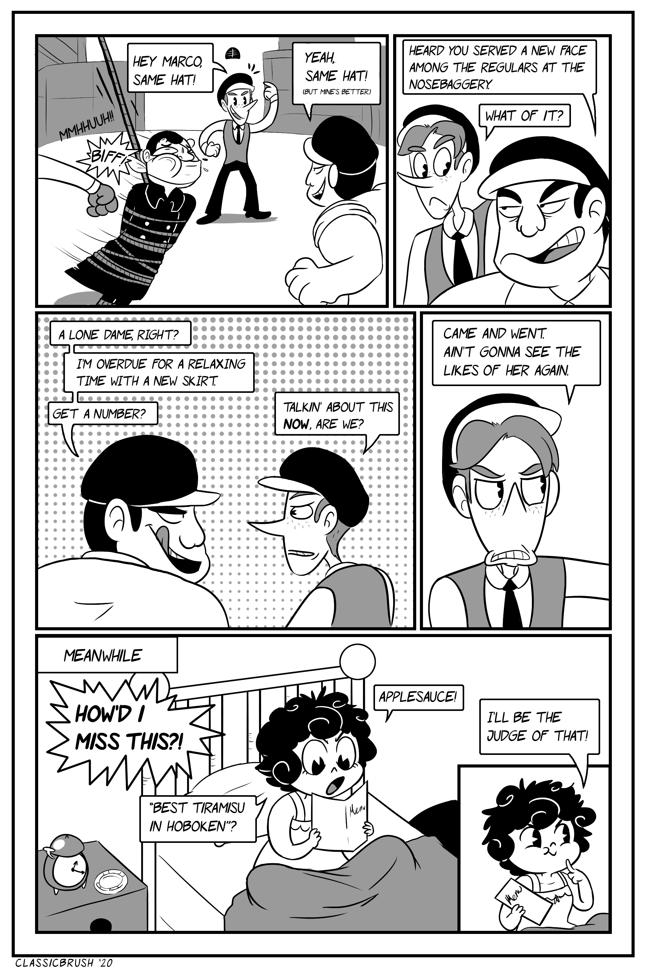 Panel 1: The officer is tossed around in between punches by the gang. Harrison takes a moment to casually chat with Marco. â€œHey Marco, same hat!â€ He points to his hat. Marco responds â€œYeah, same hat! (But mineâ€™s better.)â€ Panel 2: Marco approaches Harrison. â€œHeard you served a new face among the regulars at the nosebaggery.â€ Harrison looks to him, confused. â€œWhat of it?â€ Panel 3: Marco licks his lips. â€œA lone dame, right? Iâ€™m overdue for a relaxing time with a new skirt. Get a number?â€ Harrison is put off by the timing of this discussion. â€œTalkinâ€™ about this NOW, are we?â€ Panel 4: Harrison continues. â€œCame and went. Ainâ€™t gonna see the likes of her again.â€ Panel 5: Cut to a â€œMeanwhileâ€ with Audrey in her bed looking through a Fleischerâ€™s restaurant menu. â€œHOWâ€™D I MISS THIS?! â€˜Best tiramisu in Hoboken?â€™ Applesauce!â€ Panel 6: Audrey closes the menu with a cheeky grin. â€œIâ€™ll be the judge of that!â€