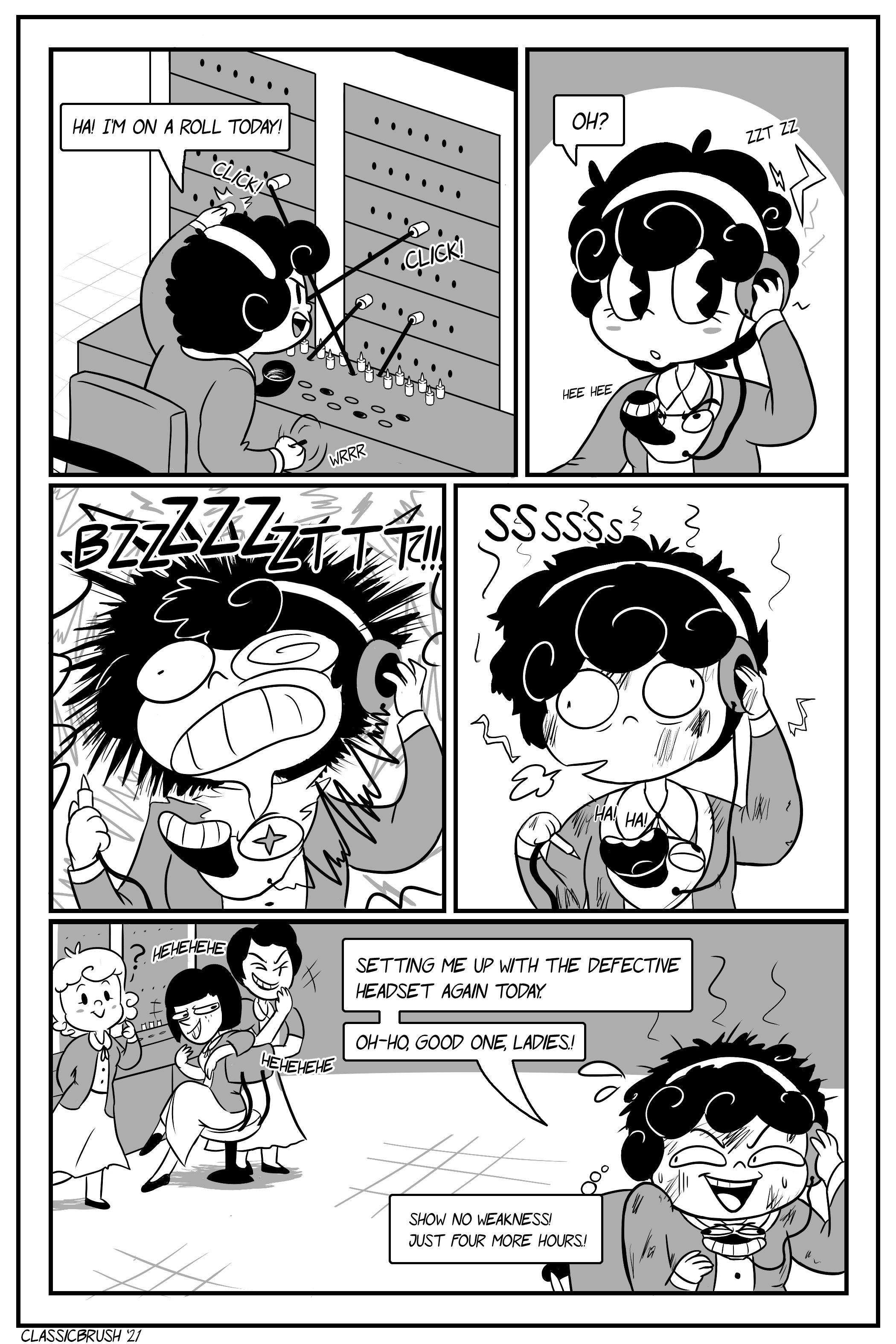 Panel 1: Cut to the next day. Audrey is at work, operating her switch board with surprising speed and accuracy. â€œHa! Iâ€™m on a roll today!â€ Panel 2: Audrey holds her headset, noticing a strange buzzing sound. The microphone portion of her headset smiles mischievously. â€œOh?â€ Panel 3: The headset sends a large electric shock with a loud BZZZZZZTTT!! Panel 4: Audrey is rather dazed at what just happened to her, with her hair now messy and face/clothing sooty from the shock. The microphone is visibly laughing. Panel 5: Audrey looks back to three of her co-workers who are visibly amused at her situation. (One of the co-workers appears to have just arrived and doesnâ€™t quite know what happened.) Audrey strains a smile. â€œSetting me up with the defective headset again today. Ohoho, good one, ladies!â€ In her head, Audrey thinks â€œShow no weakness! Just four more hours!â€