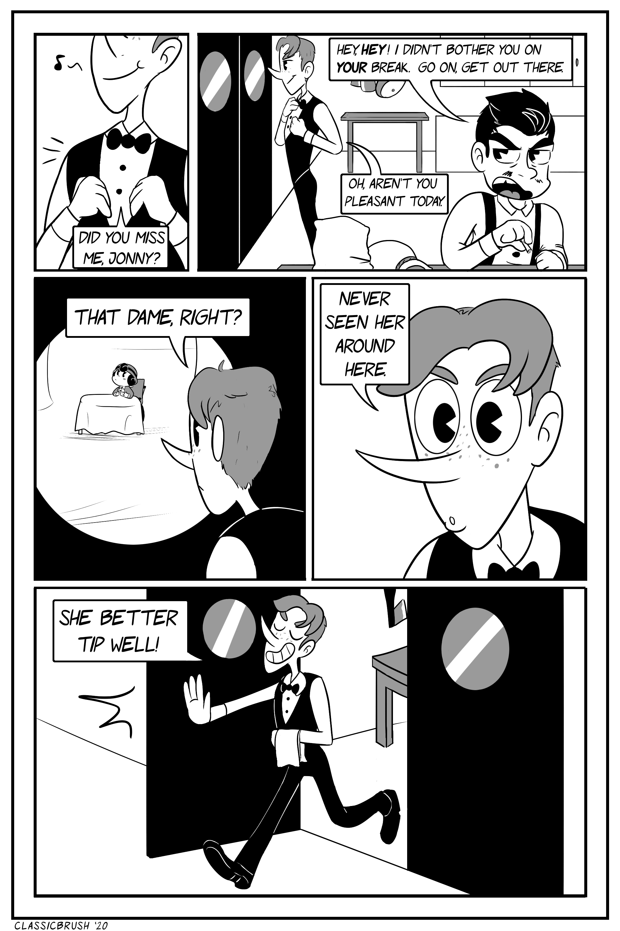 Panel 1: In the kitchen, Harrison puts on his bow and jacket. â€œDid you miss me, Jonny?â€ Panel 2: The black haired man, Jonny, snaps back. â€œHey, HEY! I didnâ€™t bother you on YOUR break. Go on, get out there.â€ Harrison fixes his uniform, remarking â€œOh, arenâ€™t you pleasant today.â€ Panel 3: Harrison looks through the window of the swinging door separating the dining room from the kitchen, seeing the young woman alone at a table. â€œThat dame, right?â€ Panel 4: Harrison looks on, curious. â€œNever seen her around here.â€ Panel 5: Harrison proceeds out the door with an impish grin. â€œShe better tip well!â€